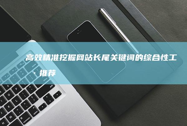 高效精准挖掘网站长尾关键词的综合性工具推荐