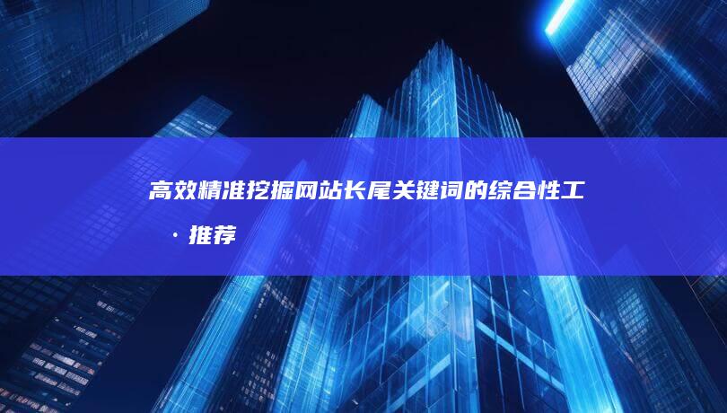 高效精准挖掘网站长尾关键词的综合性工具推荐